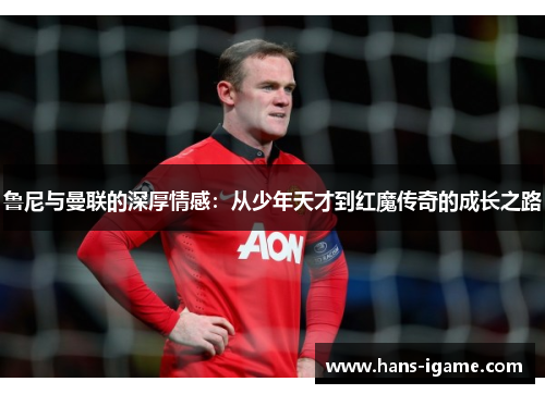 鲁尼与曼联的深厚情感：从少年天才到红魔传奇的成长之路
