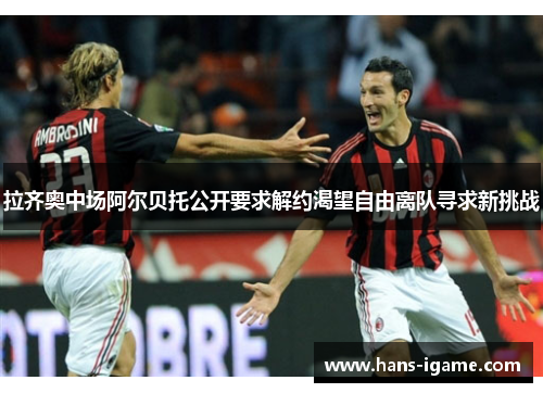 拉齐奥中场阿尔贝托公开要求解约渴望自由离队寻求新挑战